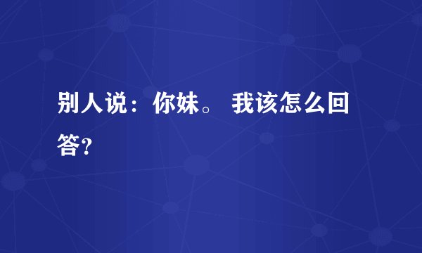 别人说:你妹。 我该怎么回答?