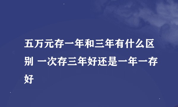 五万元存一年和三年有什么区别 一次存三年好还是一年一存好