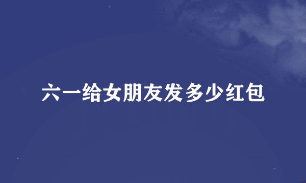 六一给女朋友发多少红包
