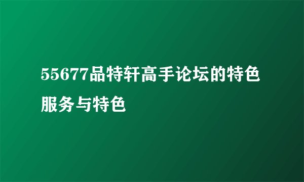 55677品特轩高手论坛的特色服务与特色