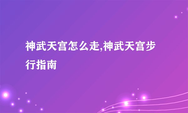 神武天宫怎么走,神武天宫步行指南