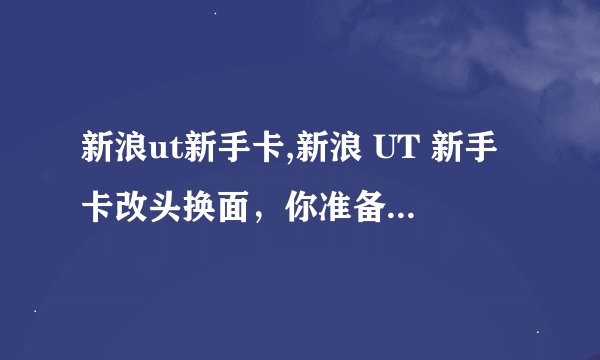 新浪ut新手卡,新浪 UT 新手卡改头换面，你准备好了吗？