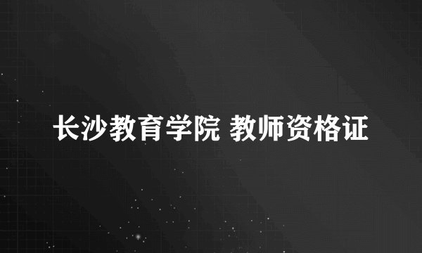 长沙教育学院 教师资格证