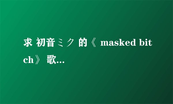 求 初音ミク 的《 masked bitch》 歌词（中文和日文）谢谢