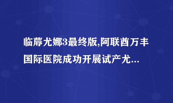 临蓐尤娜3最终版,阿联酋万丰国际医院成功开展试产尤娜3最终版
