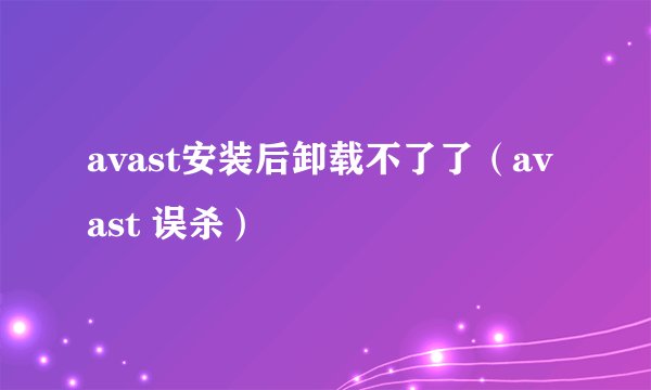 avast安装后卸载不了了(avast 误杀)