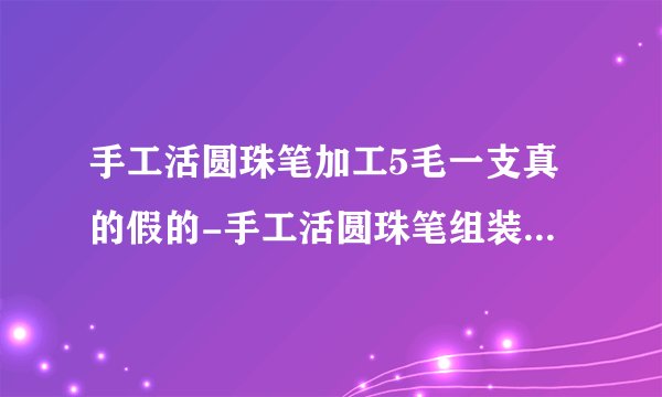 手工活圆珠笔加工5毛一支真的假的-手工活圆珠笔组装外发是骗局吗