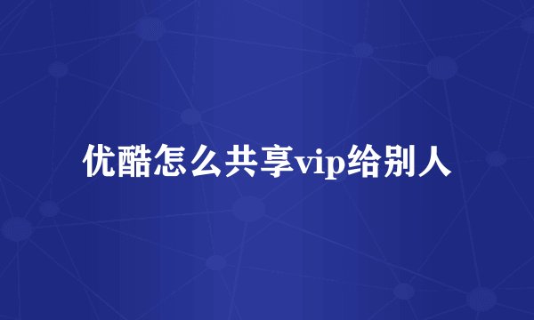 优酷怎么共享vip给别人