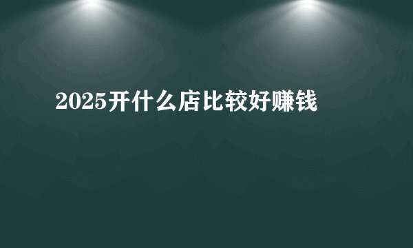 2025开什么店比较好赚钱