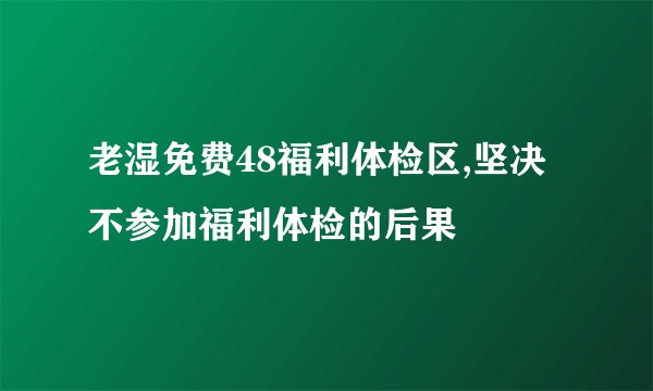 老湿免费48福利体检区,坚决不参加福利体检的后果