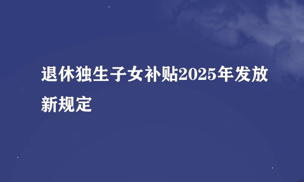 退休独生子女补贴2025年发放新规定