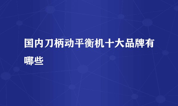 国内刀柄动平衡机十大品牌有哪些