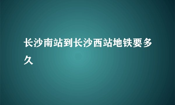 长沙南站到长沙西站地铁要多久