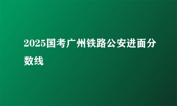 2025国考广州铁路公安进面分数线
