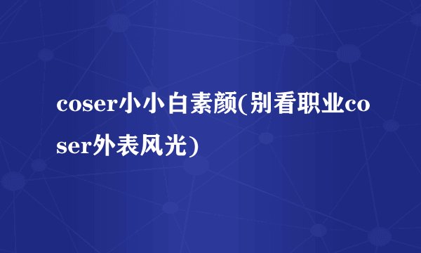 coser小小白素颜(别看职业coser外表风光)