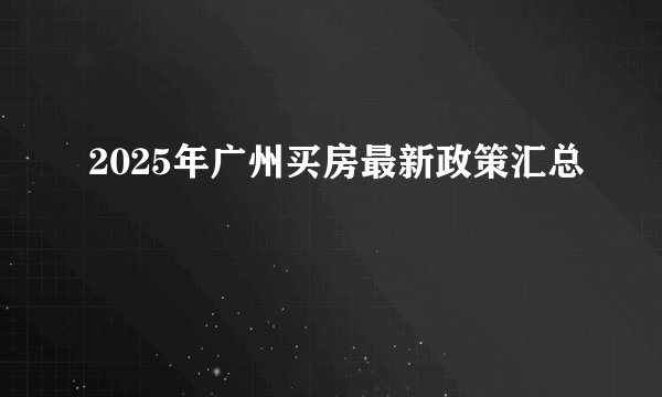 2025年广州买房最新政策汇总