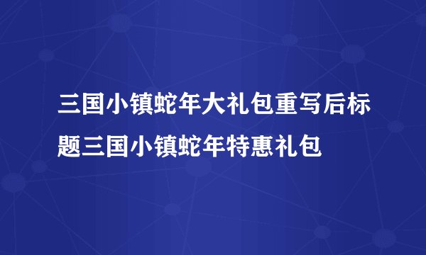 三国小镇蛇年大礼包重写后标题三国小镇蛇年特惠礼包
