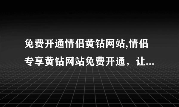 免费开通情侣黄钻网站,情侣专享黄钻网站免费开通，让你们的爱更甜蜜