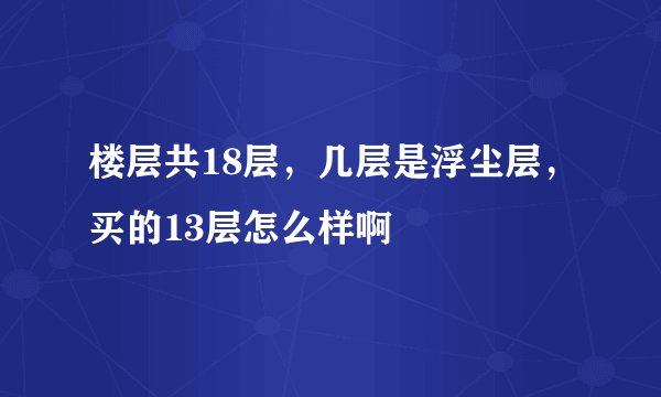 楼层共18层，几层是浮尘层，买的13层怎么样啊