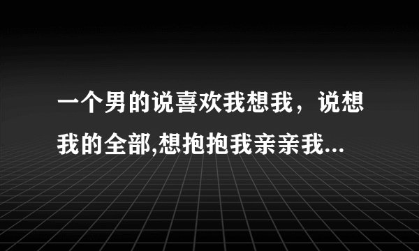 一个男的说喜欢我想我，说想我的全部,想抱抱我亲亲我就行了是什么意思，他心里是怎么想的，