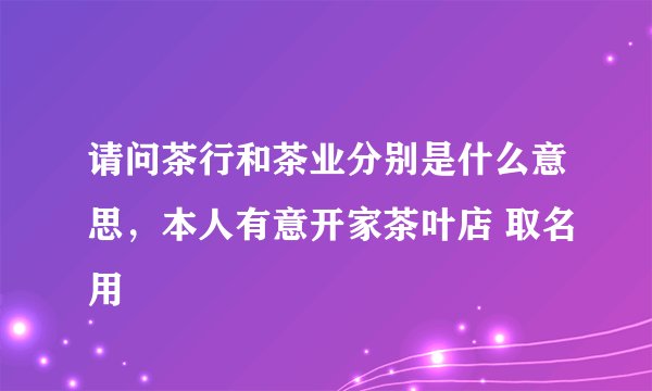 请问茶行和茶业分别是什么意思，本人有意开家茶叶店 取名用