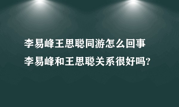 李易峰王思聪同游怎么回事 李易峰和王思聪关系很好吗?
