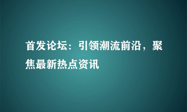 首发论坛：引领潮流前沿，聚焦最新热点资讯