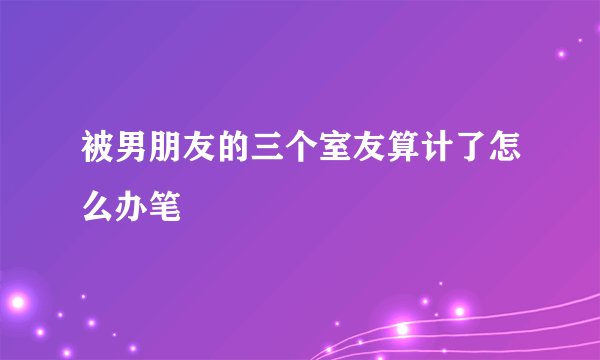 被男朋友的三个室友算计了怎么办笔