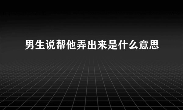 男生说帮他弄出来是什么意思