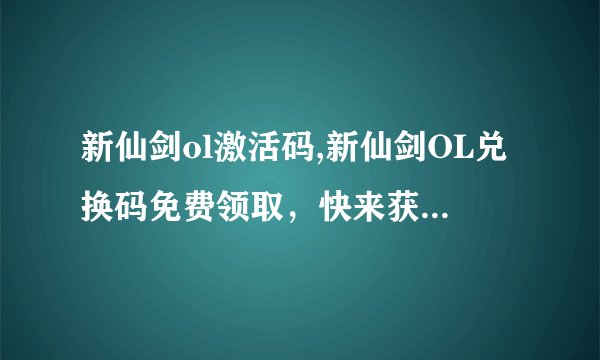 新仙剑ol激活码,新仙剑OL兑换码免费领取，快来获取激活码！