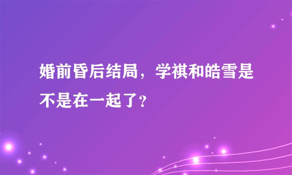 婚前昏后结局，学祺和皓雪是不是在一起了？