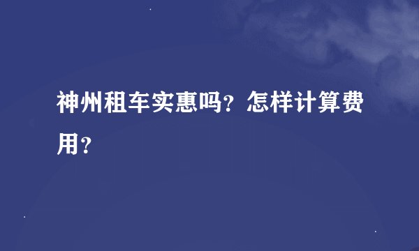 神州租车实惠吗?怎样计算费用?