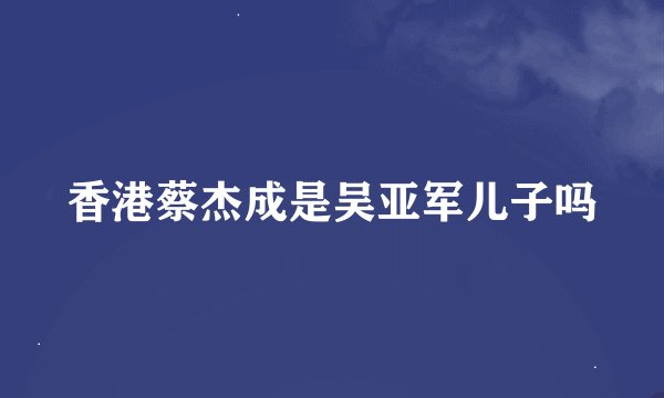 香港蔡杰成是吴亚军儿子吗