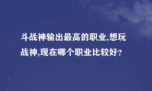 斗战神输出最高的职业,想玩战神,现在哪个职业比较好？