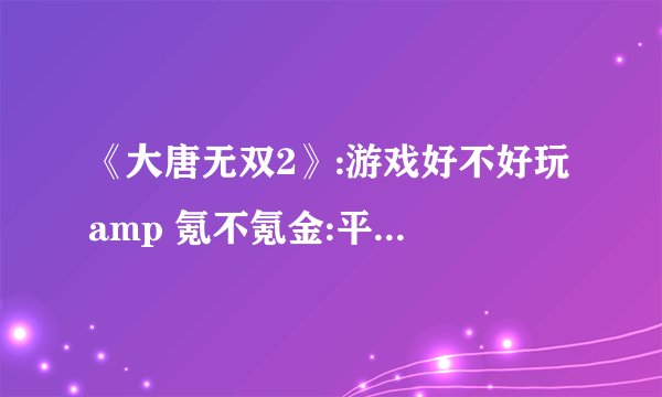 《大唐无双2》:游戏好不好玩 amp 氪不氪金:平民玩家最快赚钱方