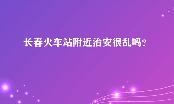 长春火车站附近治安很乱吗？