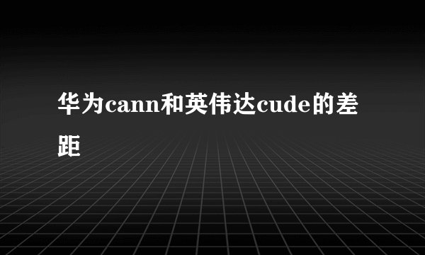 华为cann和英伟达cude的差距