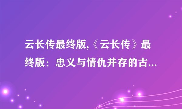 云长传最终版,《云长传》最终版：忠义与情仇并存的古代英雄传记