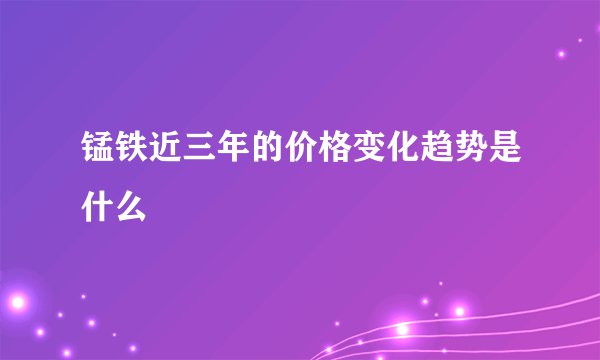 锰铁近三年的价格变化趋势是什么