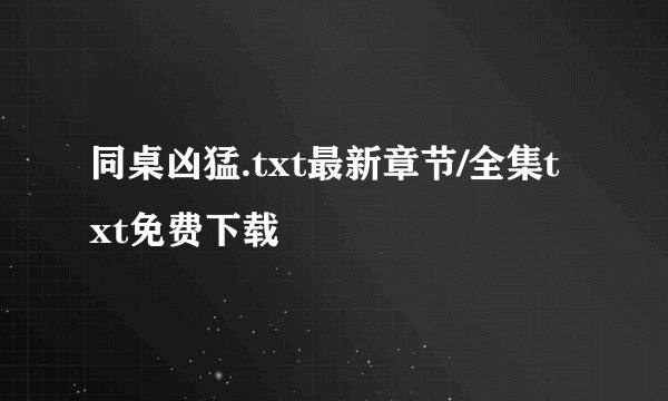 同桌凶猛.txt最新章节/全集txt免费下载