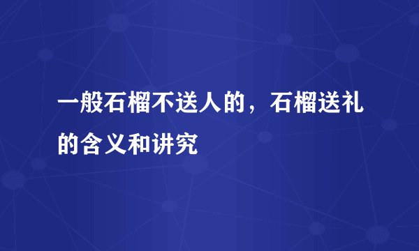 一般石榴不送人的，石榴送礼的含义和讲究