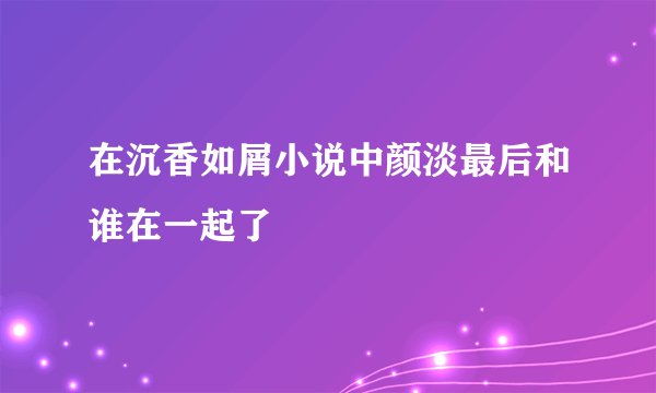 在沉香如屑小说中颜淡最后和谁在一起了