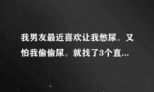我男友最近喜欢让我憋尿。又怕我偷偷尿。就找了3个直径三毫米的