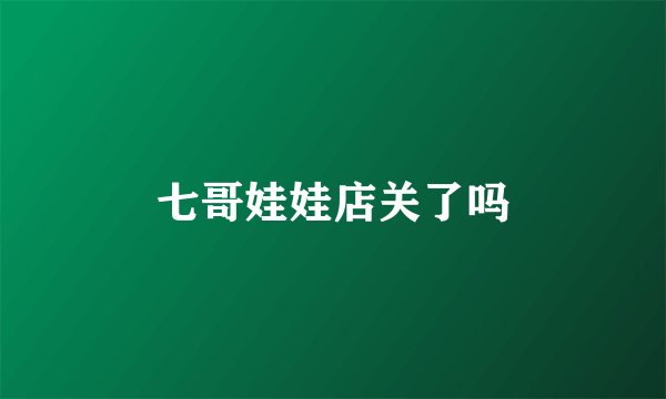 七哥娃娃店关了吗