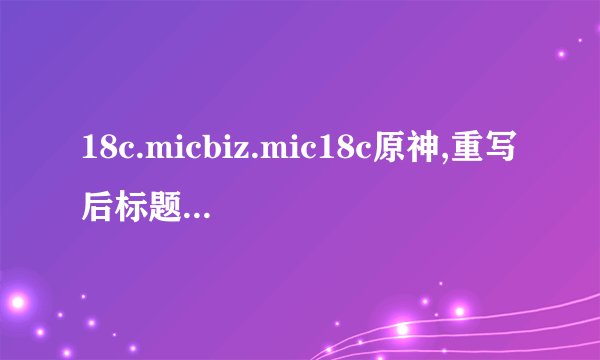 18c.micbiz.mic18c原神,重写后标题:18c.Micbiz.Mic18c:探究《原神》游戏背后的商业奥秘