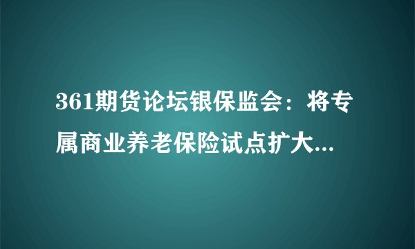 361期货论坛银保监会：将专属商业养老保险试点扩大到全国 允许养老保险公司参与试点