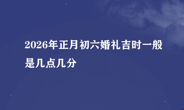 2026年正月初六婚礼吉时一般是几点几分