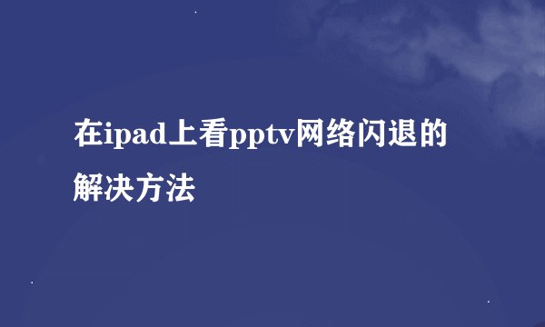 在ipad上看pptv网络闪退的解决方法