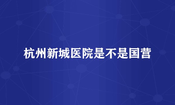 杭州新城医院是不是国营