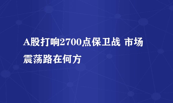 A股打响2700点保卫战 市场震荡路在何方